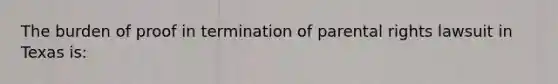 The burden of proof in termination of parental rights lawsuit in Texas is: