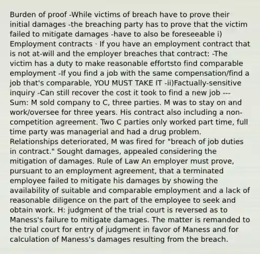 Burden of proof -While victims of breach have to prove their initial damages -the breaching party has to prove that the victim failed to mitigate damages -have to also be foreseeable i) Employment contracts · If you have an employment contract that is not at-will and the employer breaches that contract: -The victim has a duty to make reasonable effortsto find comparable employment -If you find a job with the same compensation/find a job that's comparable, YOU MUST TAKE IT -ii)Factually-sensitive inquiry -Can still recover the cost it took to find a new job --- Sum: M sold company to C, three parties. M was to stay on and work/oversee for three years. His contract also including a non-competition agreement. Two C parties only worked part time, full time party was managerial and had a drug problem. Relationships deteriorated, M was fired for "breach of job duties in contract." Sought damages, appealed considering the mitigation of damages. Rule of Law An employer must prove, pursuant to an employment agreement, that a terminated employee failed to mitigate his damages by showing the availability of suitable and comparable employment and a lack of reasonable diligence on the part of the employee to seek and obtain work. H: judgment of the trial court is reversed as to Maness's failure to mitigate damages. The matter is remanded to the trial court for entry of judgment in favor of Maness and for calculation of Maness's damages resulting from the breach.