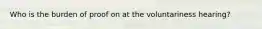 Who is the burden of proof on at the voluntariness hearing?