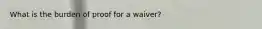 What is the burden of proof for a waiver?