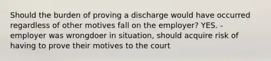 Should the burden of proving a discharge would have occurred regardless of other motives fall on the employer? YES. - employer was wrongdoer in situation, should acquire risk of having to prove their motives to the court