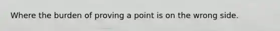 Where the burden of proving a point is on the wrong side.