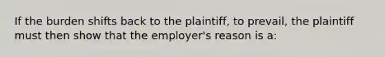 If the burden shifts back to the plaintiff, to prevail, the plaintiff must then show that the employer's reason is a: