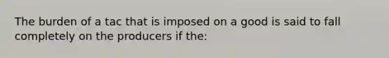 The burden of a tac that is imposed on a good is said to fall completely on the producers if the: