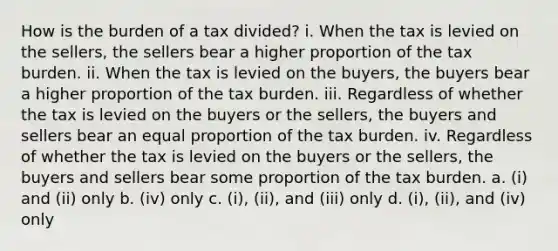 How is the burden of a tax divided? i. When the tax is levied on the sellers, the sellers bear a higher proportion of the tax burden. ii. When the tax is levied on the buyers, the buyers bear a higher proportion of the tax burden. iii. Regardless of whether the tax is levied on the buyers or the sellers, the buyers and sellers bear an equal proportion of the tax burden. iv. Regardless of whether the tax is levied on the buyers or the sellers, the buyers and sellers bear some proportion of the tax burden. a. (i) and (ii) only b. (iv) only c. (i), (ii), and (iii) only d. (i), (ii), and (iv) only