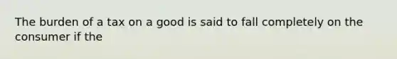 The burden of a tax on a good is said to fall completely on the consumer if the