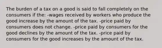 The burden of a tax on a good is said to fall completely on the consumers if the: -wages received by workers who produce the good increase by the amount of the tax. -price paid by consumers does not change. -price paid by consumers for the good declines by the amount of the tax. -price paid by consumers for the good increases by the amount of the tax.