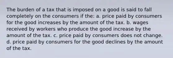 The burden of a tax that is imposed on a good is said to fall completely on the consumers if the: a. price paid by consumers for the good increases by the amount of the tax. b. wages received by workers who produce the good increase by the amount of the tax. c. price paid by consumers does not change. d. price paid by consumers for the good declines by the amount of the tax.