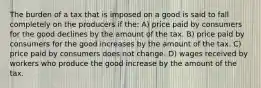 The burden of a tax that is imposed on a good is said to fall completely on the producers if the: A) price paid by consumers for the good declines by the amount of the tax. B) price paid by consumers for the good increases by the amount of the tax. C) price paid by consumers does not change. D) wages received by workers who produce the good increase by the amount of the tax.