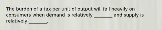 The burden of a tax per unit of output will fall heavily on consumers when demand is relatively ________ and supply is relatively ________.