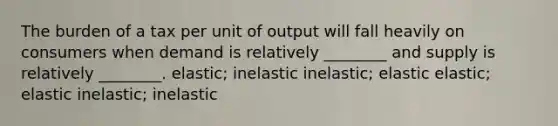 The burden of a tax per unit of output will fall heavily on consumers when demand is relatively ________ and supply is relatively ________. elastic; inelastic inelastic; elastic elastic; elastic inelastic; inelastic