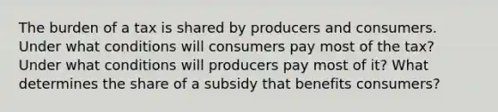 The burden of a tax is shared by producers and consumers. Under what conditions will consumers pay most of the tax? Under what conditions will producers pay most of it? What determines the share of a subsidy that benefits consumers?