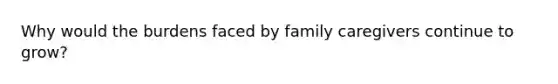 Why would the burdens faced by family caregivers continue to grow?
