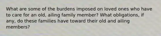 What are some of the burdens imposed on loved ones who have to care for an old, ailing family member? What obligations, if any, do these families have toward their old and ailing members?