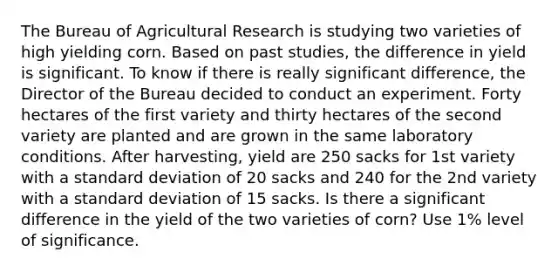 The Bureau of Agricultural Research is studying two varieties of high yielding corn. Based on past studies, the difference in yield is significant. To know if there is really significant difference, the Director of the Bureau decided to conduct an experiment. Forty hectares of the first variety and thirty hectares of the second variety are planted and are grown in the same laboratory conditions. After harvesting, yield are 250 sacks for 1st variety with a standard deviation of 20 sacks and 240 for the 2nd variety with a standard deviation of 15 sacks. Is there a significant difference in the yield of the two varieties of corn? Use 1% level of significance.