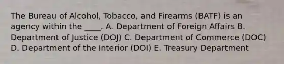 The Bureau of Alcohol, Tobacco, and Firearms (BATF) is an agency within the ____. A. Department of Foreign Affairs B. Department of Justice (DOJ) C. Department of Commerce (DOC) D. Department of the Interior (DOI) E. Treasury Department