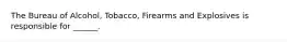 The Bureau of Alcohol, Tobacco, Firearms and Explosives is responsible for ______.