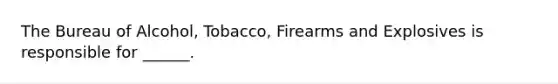 The Bureau of Alcohol, Tobacco, Firearms and Explosives is responsible for ______.