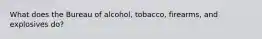 What does the Bureau of alcohol, tobacco, firearms, and explosives do?