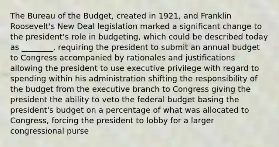 The Bureau of the Budget, created in 1921, and Franklin Roosevelt's New Deal legislation marked a significant change to the president's role in budgeting, which could be described today as ________. requiring the president to submit an annual budget to Congress accompanied by rationales and justifications allowing the president to use executive privilege with regard to spending within his administration shifting the responsibility of the budget from the executive branch to Congress giving the president the ability to veto the federal budget basing the president's budget on a percentage of what was allocated to Congress, forcing the president to lobby for a larger congressional purse