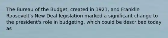 The Bureau of the Budget, created in 1921, and Franklin Roosevelt's New Deal legislation marked a significant change to the president's role in budgeting, which could be described today as