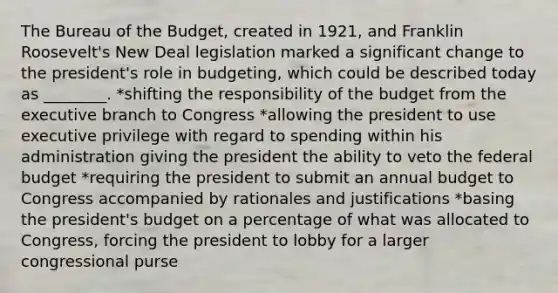 The Bureau of the Budget, created in 1921, and Franklin Roosevelt's New Deal legislation marked a significant change to the president's role in budgeting, which could be described today as ________. *shifting the responsibility of the budget from the executive branch to Congress *allowing the president to use executive privilege with regard to spending within his administration giving the president the ability to veto the federal budget *requiring the president to submit an annual budget to Congress accompanied by rationales and justifications *basing the president's budget on a percentage of what was allocated to Congress, forcing the president to lobby for a larger congressional purse