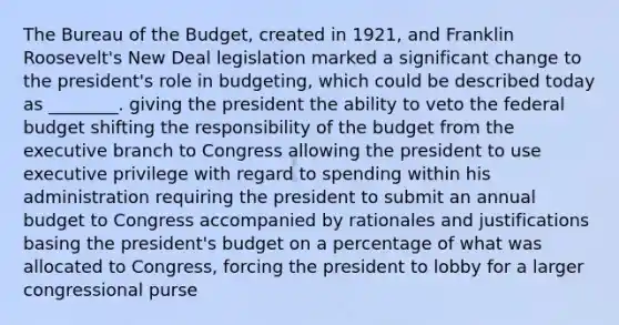 The Bureau of the Budget, created in 1921, and Franklin Roosevelt's New Deal legislation marked a significant change to the president's role in budgeting, which could be described today as ________. giving the president the ability to veto the federal budget shifting the responsibility of the budget from the executive branch to Congress allowing the president to use executive privilege with regard to spending within his administration requiring the president to submit an annual budget to Congress accompanied by rationales and justifications basing the president's budget on a percentage of what was allocated to Congress, forcing the president to lobby for a larger congressional purse