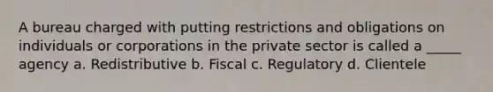 A bureau charged with putting restrictions and obligations on individuals or corporations in the private sector is called a _____ agency a. Redistributive b. Fiscal c. Regulatory d. Clientele