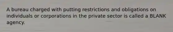 A bureau charged with putting restrictions and obligations on individuals or corporations in the private sector is called a BLANK agency.