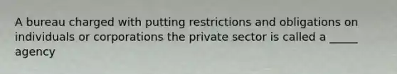 A bureau charged with putting restrictions and obligations on individuals or corporations the private sector is called a _____ agency