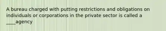 A bureau charged with putting restrictions and obligations on individuals or corporations in the private sector is called a ____agency