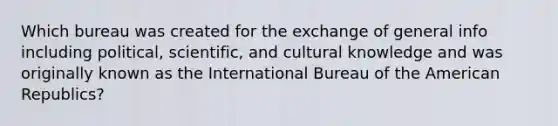 Which bureau was created for the exchange of general info including political, scientific, and cultural knowledge and was originally known as the International Bureau of the American Republics?