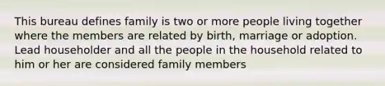 This bureau defines family is two or more people living together where the members are related by birth, marriage or adoption. Lead householder and all the people in the household related to him or her are considered family members