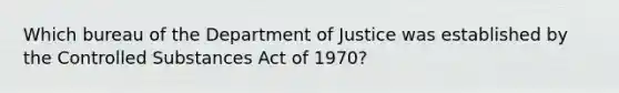 Which bureau of the Department of Justice was established by the Controlled Substances Act of 1970?