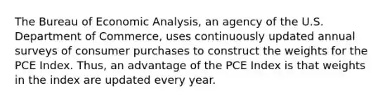 The Bureau of Economic Analysis, an agency of the U.S. Department of Commerce, uses continuously updated annual surveys of consumer purchases to construct the weights for the PCE Index. Thus, an advantage of the PCE Index is that weights in the index are updated every year.