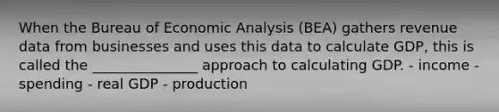 When the Bureau of Economic Analysis (BEA) gathers revenue data from businesses and uses this data to calculate GDP, this is called the _______________ approach to calculating GDP. - income - spending - real GDP - production