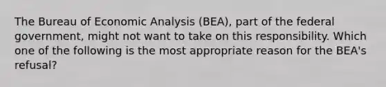 The Bureau of <a href='https://www.questionai.com/knowledge/k7Cal6sfmD-economic-analysis' class='anchor-knowledge'>economic analysis</a>​ (BEA), part of the federal​ government, might not want to take on this responsibility. Which one of the following is the most appropriate reason for the​ BEA's refusal?