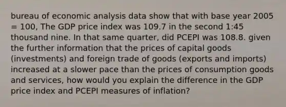 bureau of economic analysis data show that with base year 2005 = 100, The GDP price index was 109.7 in the second 1:45 thousand nine. In that same quarter, did PCEPI was 108.8. given the further information that the prices of capital goods (investments) and foreign trade of goods (exports and imports) increased at a slower pace than the prices of consumption goods and services, how would you explain the difference in the GDP price index and PCEPI measures of inflation?