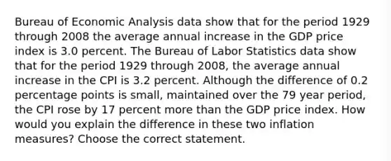 Bureau of <a href='https://www.questionai.com/knowledge/k7Cal6sfmD-economic-analysis' class='anchor-knowledge'>economic analysis</a> data show that for the period 1929 through 2008 the average annual increase in the GDP price index is 3.0 percent. The Bureau of Labor Statistics data show that for the period 1929 through​ 2008, the average annual increase in the CPI is 3.2 percent. Although the difference of 0.2 percentage points is​ small, maintained over the 79 year​ period, the CPI rose by 17 percent <a href='https://www.questionai.com/knowledge/keWHlEPx42-more-than' class='anchor-knowledge'>more than</a> the GDP price index. How would you explain the difference in these two inflation​ measures? Choose the correct statement.