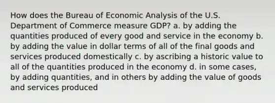 How does the Bureau of Economic Analysis of the U.S. Department of Commerce measure GDP? a. by adding the quantities produced of every good and service in the economy b. by adding the value in dollar terms of all of the final goods and services produced domestically c. by ascribing a historic value to all of the quantities produced in the economy d. in some cases, by adding quantities, and in others by adding the value of goods and services produced