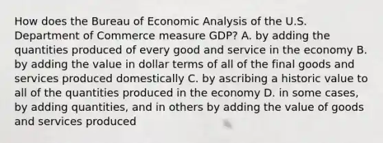 How does the Bureau of Economic Analysis of the U.S. Department of Commerce measure GDP? A. by adding the quantities produced of every good and service in the economy B. by adding the value in dollar terms of all of the final goods and services produced domestically C. by ascribing a historic value to all of the quantities produced in the economy D. in some cases, by adding quantities, and in others by adding the value of goods and services produced