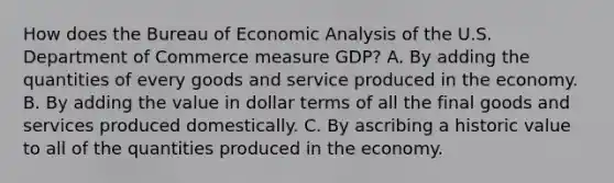 How does the Bureau of Economic Analysis of the U.S. Department of Commerce measure GDP? A. By adding the quantities of every goods and service produced in the economy. B. By adding the value in dollar terms of all the final goods and services produced domestically. C. By ascribing a historic value to all of the quantities produced in the economy.