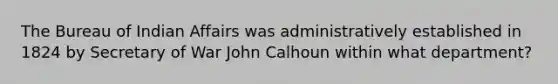 The Bureau of Indian Affairs was administratively established in 1824 by Secretary of War John Calhoun within what department?