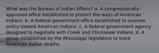 What was the Bureau of Indian Affairs? a. A congressionally-approved office established to protect the ways of American Indians. b. A federal government office established to oversee policy toward American Indians. c. A federal government agency designed to negotiate with Creek and Chickasaw Indians. d. A group established by the Mississippi legislature to track American Indian deaths.