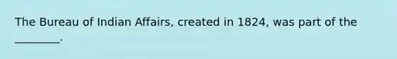 The Bureau of Indian Affairs, created in 1824, was part of the ________.