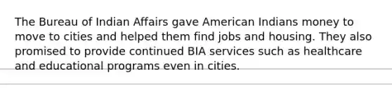 The Bureau of Indian Affairs gave American Indians money to move to cities and helped them find jobs and housing. They also promised to provide continued BIA services such as healthcare and educational programs even in cities.