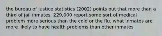 the bureau of justice statistics (2002) points out that more than a third of jail inmates, 229,000 report some sort of medical problem more serious than the cold or the flu. what inmates are more likely to have health problems than other inmates