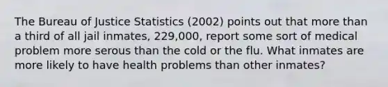 The Bureau of Justice Statistics (2002) points out that more than a third of all jail inmates, 229,000, report some sort of medical problem more serous than the cold or the flu. What inmates are more likely to have health problems than other inmates?