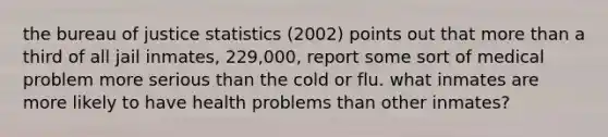 the bureau of justice statistics (2002) points out that more than a third of all jail inmates, 229,000, report some sort of medical problem more serious than the cold or flu. what inmates are more likely to have health problems than other inmates?