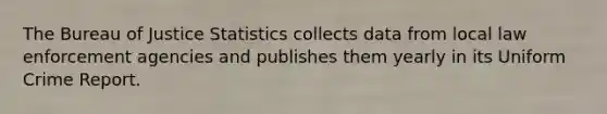 The Bureau of Justice Statistics collects data from local law enforcement agencies and publishes them yearly in its Uniform Crime Report.